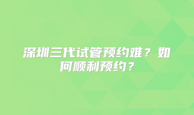 深圳三代试管预约难？如何顺利预约？