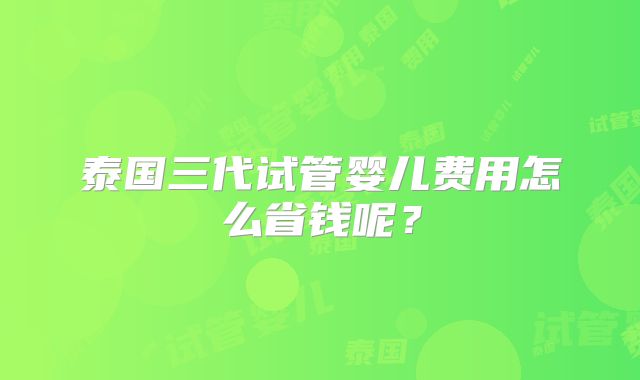 泰国三代试管婴儿费用怎么省钱呢？