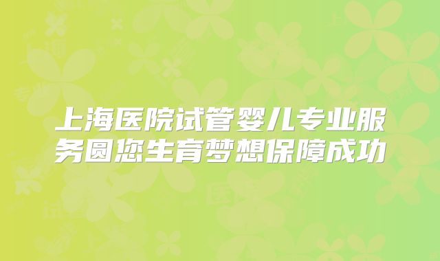 上海医院试管婴儿专业服务圆您生育梦想保障成功