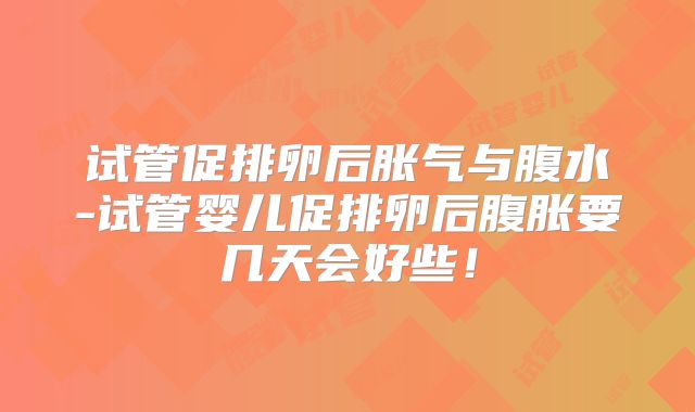试管促排卵后胀气与腹水-试管婴儿促排卵后腹胀要几天会好些！