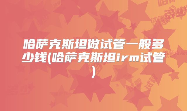 哈萨克斯坦做试管一般多少钱(哈萨克斯坦irm试管)