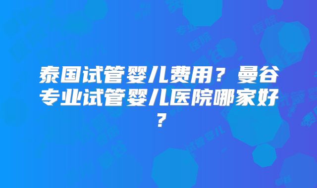 泰国试管婴儿费用？曼谷专业试管婴儿医院哪家好？