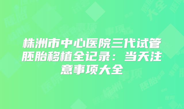 株洲市中心医院三代试管胚胎移植全记录：当天注意事项大全