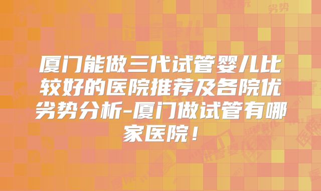 厦门能做三代试管婴儿比较好的医院推荐及各院优劣势分析-厦门做试管有哪家医院！