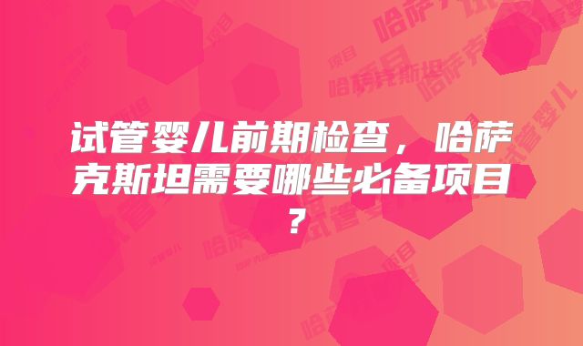 试管婴儿前期检查，哈萨克斯坦需要哪些必备项目？