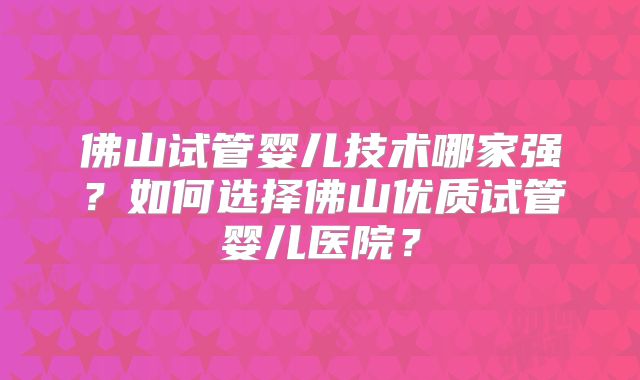 佛山试管婴儿技术哪家强？如何选择佛山优质试管婴儿医院？
