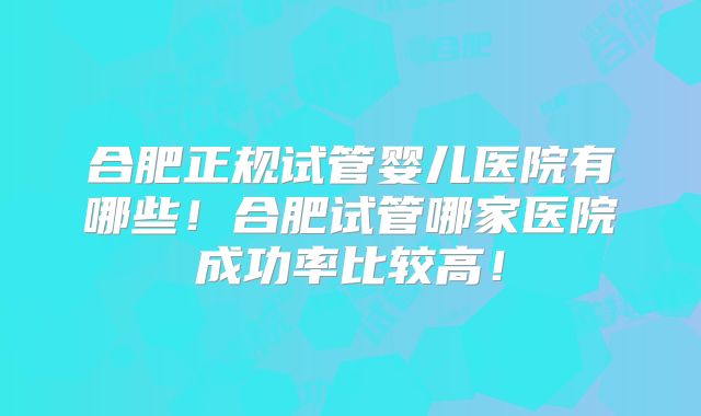 合肥正规试管婴儿医院有哪些!合肥试管哪家医院成功率比较高!