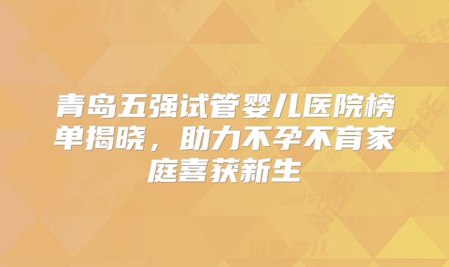 青岛五强试管婴儿医院榜单揭晓，助力不孕不育家庭喜获新生