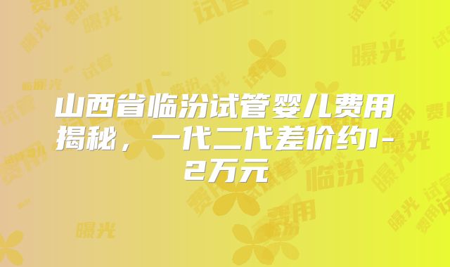 山西省临汾试管婴儿费用揭秘,一代二代差价约1-2万元