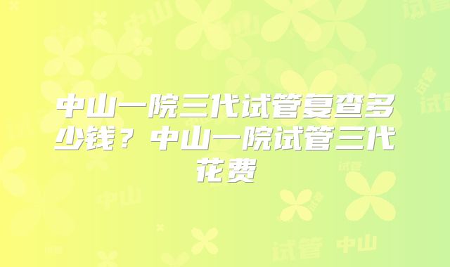 中山一院三代试管复查多少钱？中山一院试管三代花费