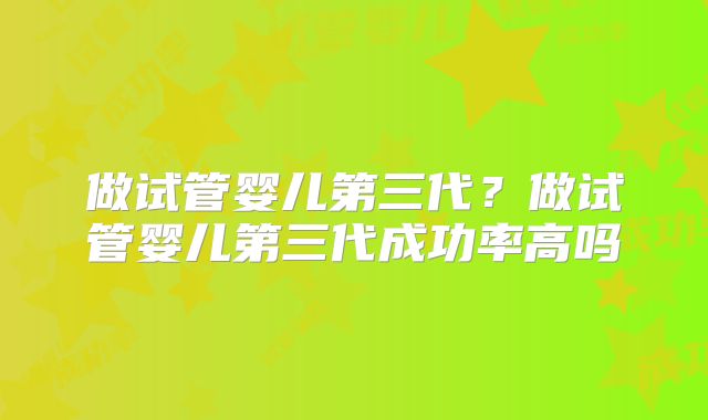 做试管婴儿第三代？做试管婴儿第三代成功率高吗