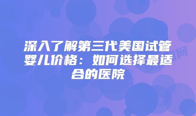 深入了解第三代美国试管婴儿价格：如何选择最适合的医院