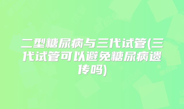 二型糖尿病与三代试管(三代试管可以避免糖尿病遗传吗)