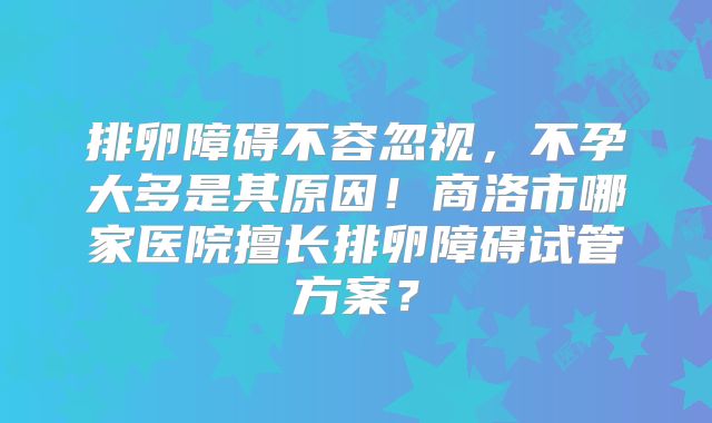 排卵障碍不容忽视，不孕大多是其原因！商洛市哪家医院擅长排卵障碍试管方案？