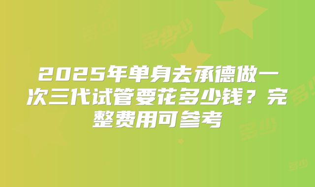 2025年单身去承德做一次三代试管要花多少钱?完整费用可参考