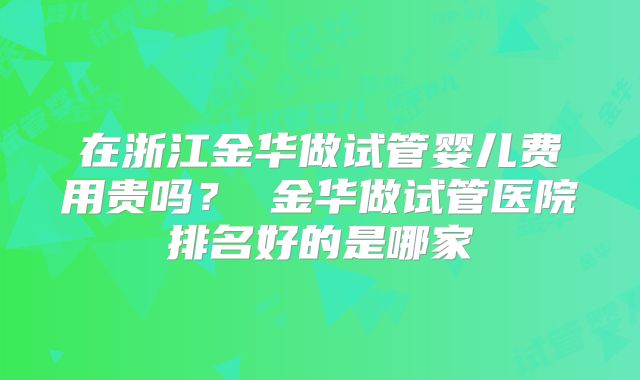 在浙江金华做试管婴儿费用贵吗？ 金华做试管医院排名好的是哪家