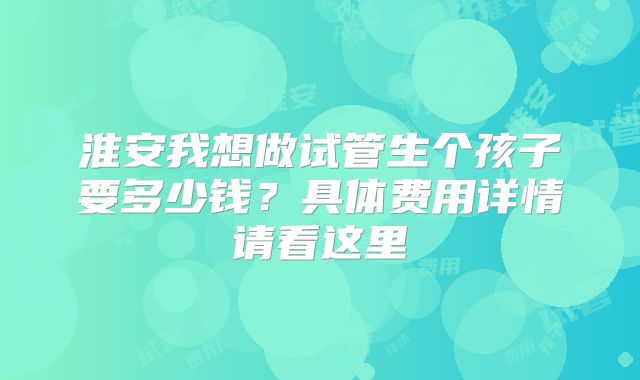 淮安我想做试管生个孩子要多少钱？具体费用详情请看这里