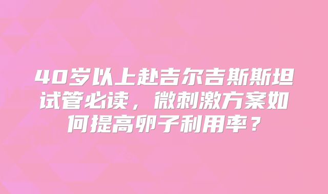 40岁以上赴吉尔吉斯斯坦试管必读，微刺激方案如何提高卵子利用率？