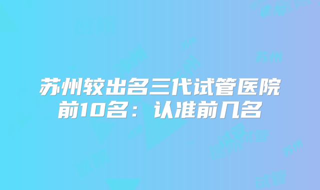 苏州较出名三代试管医院前10名：认准前几名