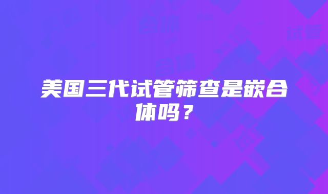 美国三代试管筛查是嵌合体吗？