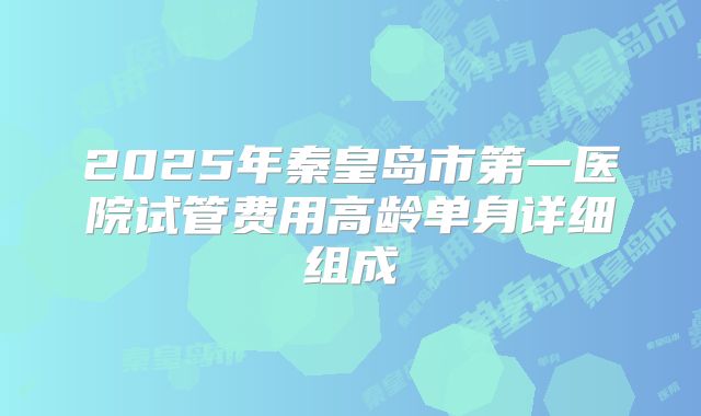 2025年秦皇岛市第一医院试管费用高龄单身详细组成