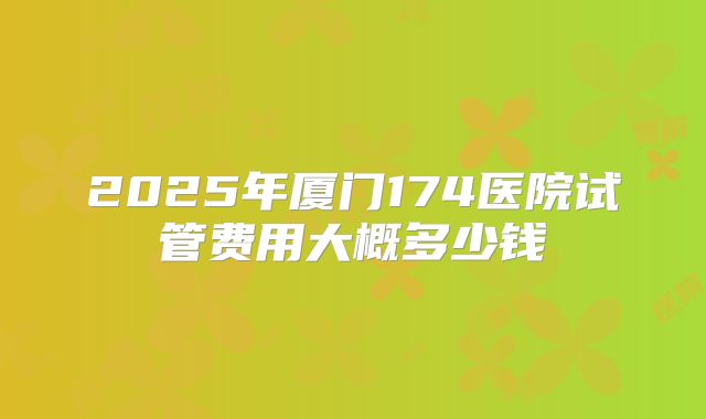 2025年厦门174医院试管费用大概多少钱
