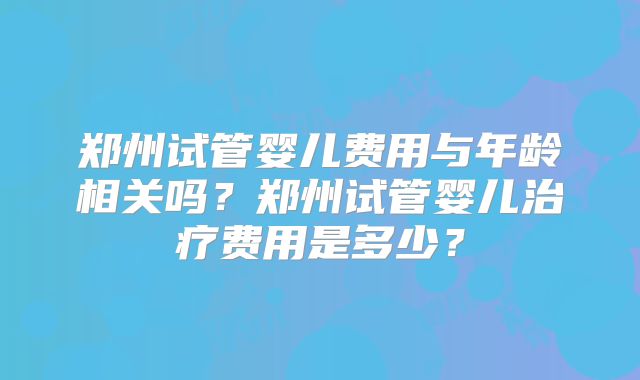 郑州试管婴儿费用与年龄相关吗？郑州试管婴儿治疗费用是多少？