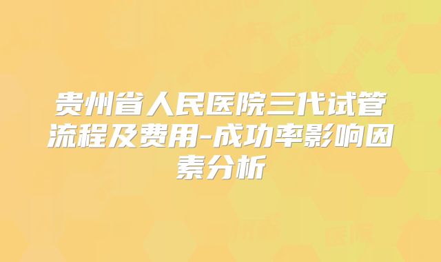 贵州省人民医院三代试管流程及费用-成功率影响因素分析