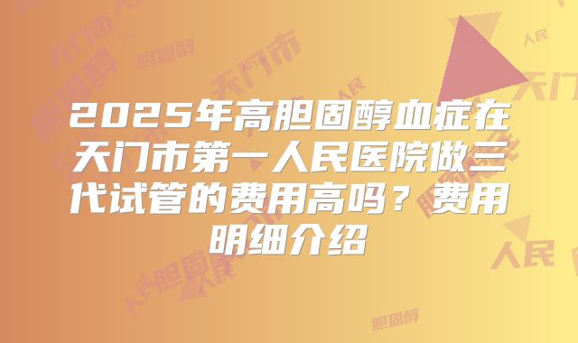 2025年高胆固醇血症在天门市第一人民医院做三代试管的费用高吗?费用明细介绍