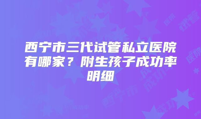 西宁市三代试管私立医院有哪家？附生孩子成功率明细