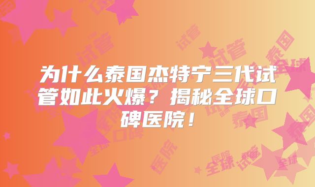 为什么泰国杰特宁三代试管如此火爆？揭秘全球口碑医院！