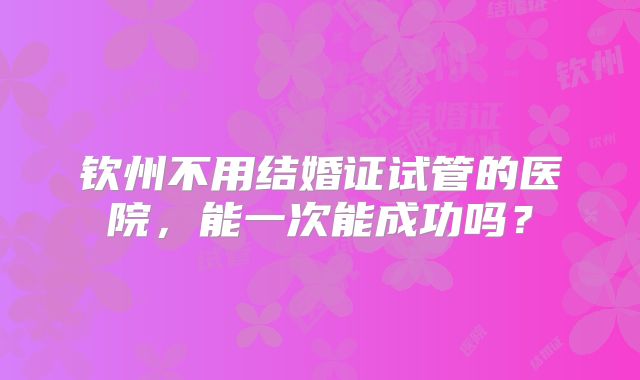 钦州不用结婚证试管的医院，能一次能成功吗？