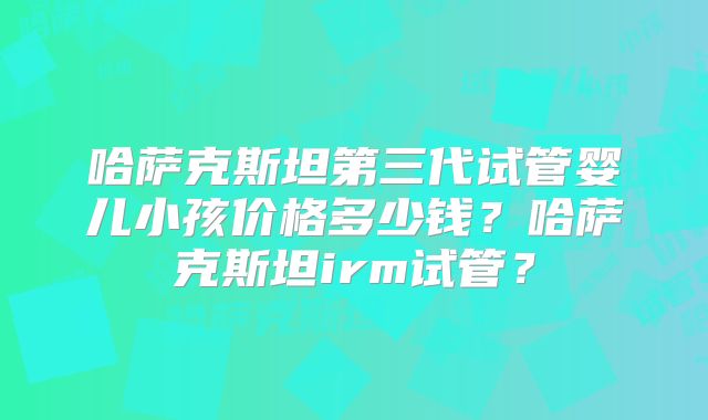 哈萨克斯坦第三代试管婴儿小孩价格多少钱？哈萨克斯坦irm试管？