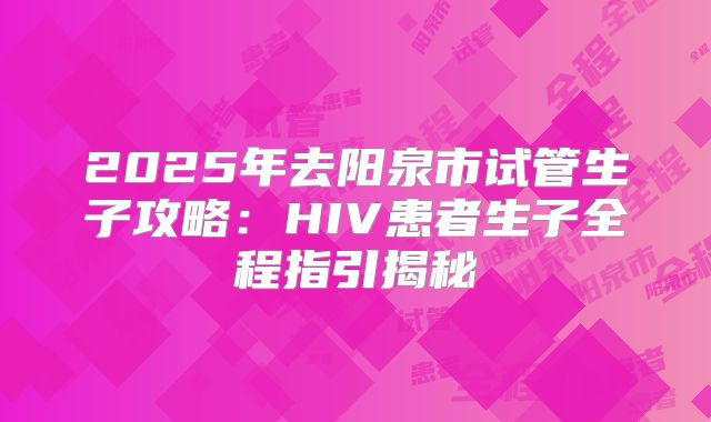 2025年去阳泉市试管生子攻略：HIV患者生子全程指引揭秘