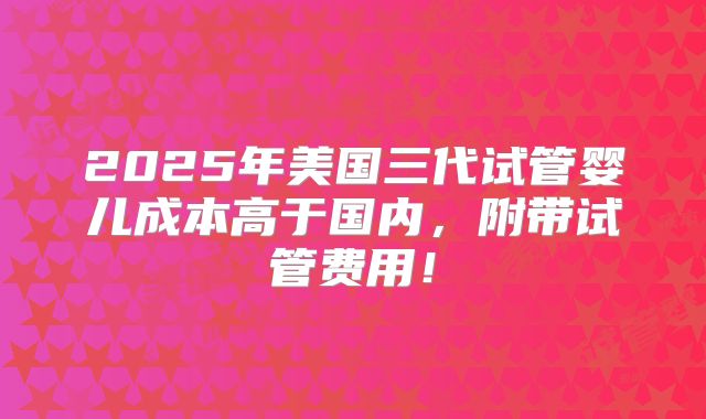 2025年美国三代试管婴儿成本高于国内,附带试管费用!