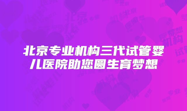 北京专业机构三代试管婴儿医院助您圆生育梦想