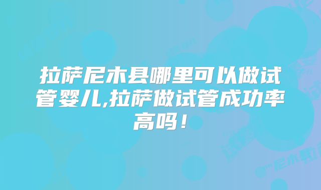 拉萨尼木县哪里可以做试管婴儿,拉萨做试管成功率高吗！