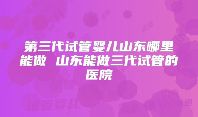 第三代试管婴儿山东哪里能做 山东能做三代试管的医院