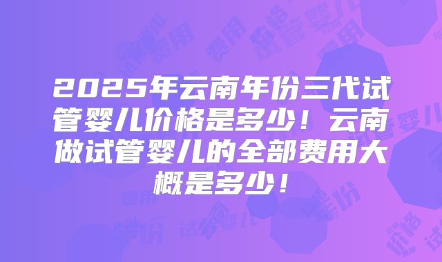 2025年云南年份三代试管婴儿价格是多少!云南做试管婴儿的全部费用大概是多少!