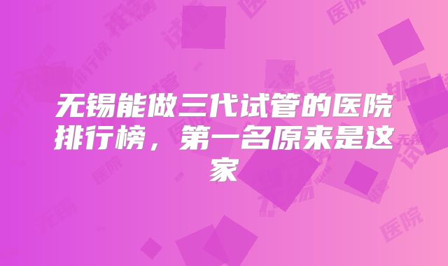 无锡能做三代试管的医院排行榜,第一名原来是这家