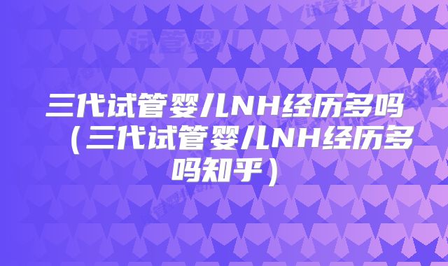 三代试管婴儿NH经历多吗（三代试管婴儿NH经历多吗知乎）