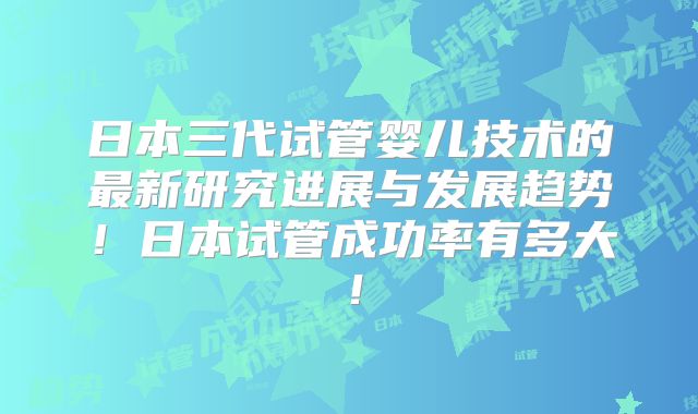 日本三代试管婴儿技术的最新研究进展与发展趋势！日本试管成功率有多大！