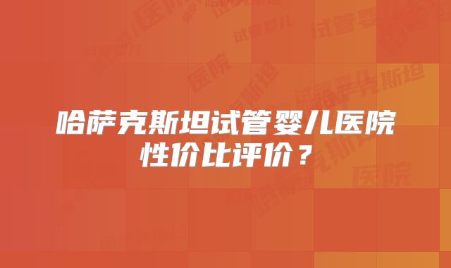 哈萨克斯坦试管婴儿医院性价比评价？