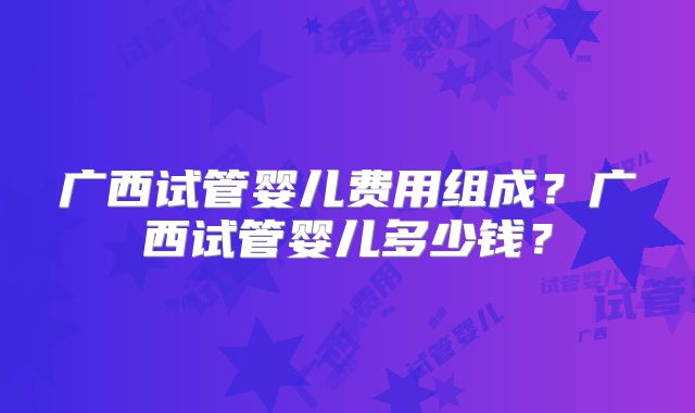 广西试管婴儿费用组成?广西试管婴儿多少钱?