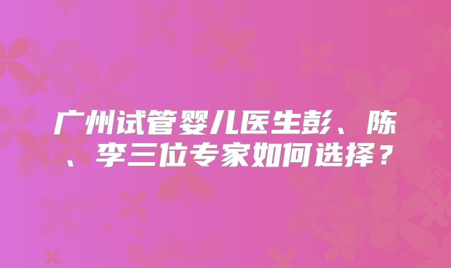 广州试管婴儿医生彭、陈、李三位专家如何选择？