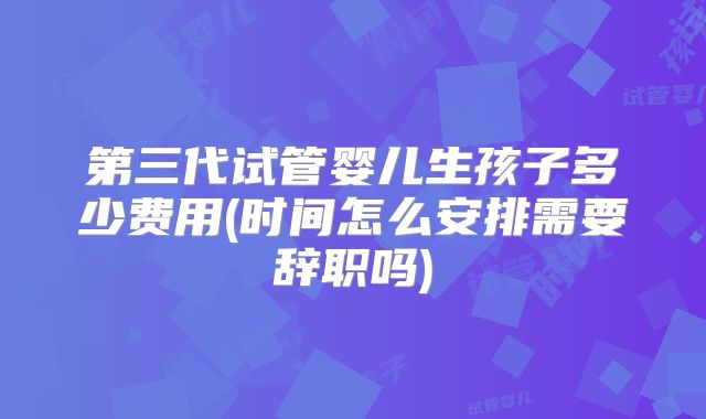 第三代试管婴儿生孩子多少费用(时间怎么安排需要辞职吗)