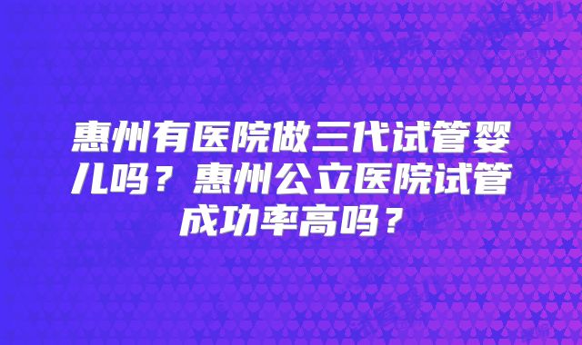 惠州有医院做三代试管婴儿吗？惠州公立医院试管成功率高吗？