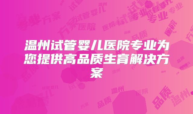 温州试管婴儿医院专业为您提供高品质生育解决方案