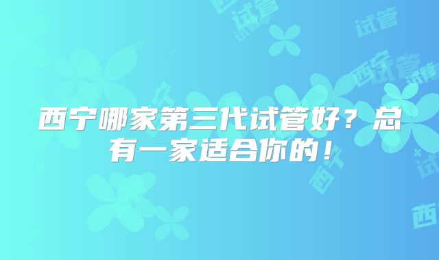 西宁哪家第三代试管好？总有一家适合你的！