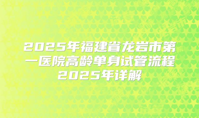 2025年福建省龙岩市第一医院高龄单身试管流程2025年详解